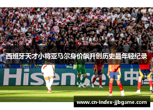 西班牙天才小将亚马尔身价飙升创历史最年轻纪录 西班牙天才小将亚马尔身价飙升创历史最年轻纪录