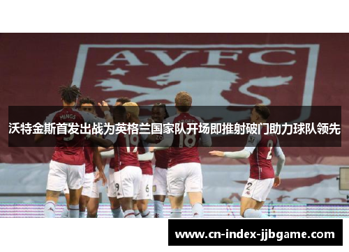 沃特金斯首发出战为英格兰国家队开场即推射破门助力球队领先