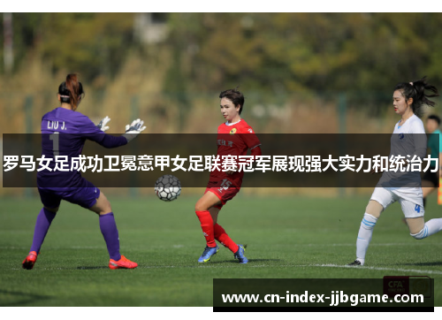 罗马女足成功卫冕意甲女足联赛冠军展现强大实力和统治力